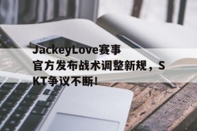 Kaiyun-JackeyLove赛事官方发布战术调整新规，SKT争议不断！的简单介绍